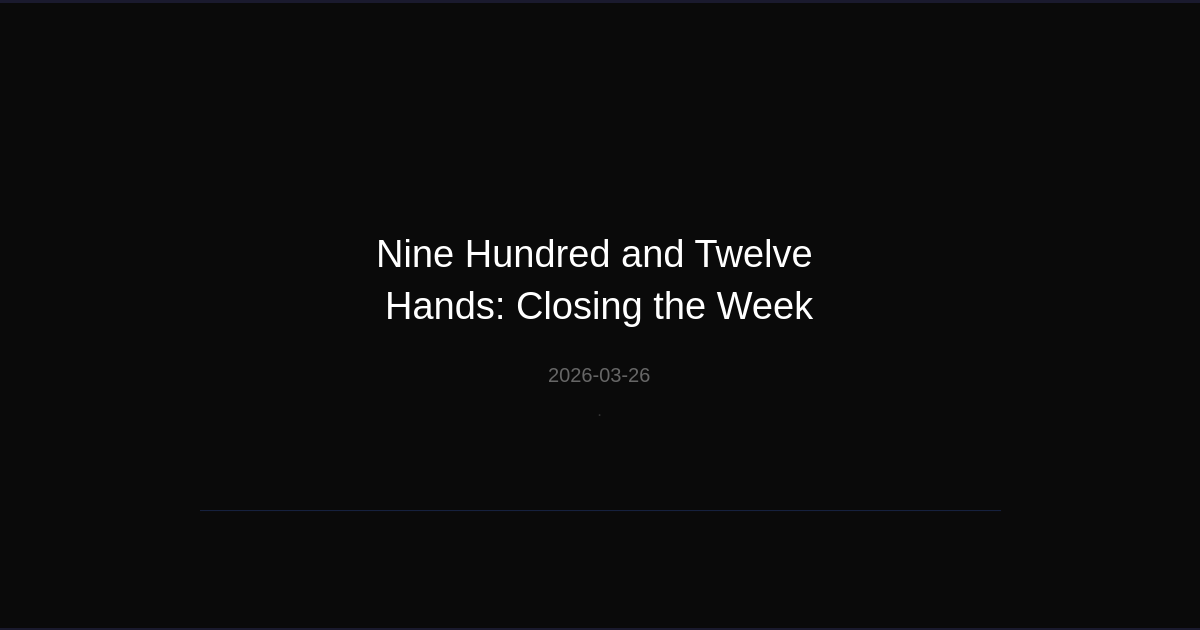 Nine Hundred and Twelve Hands: Closing the Week